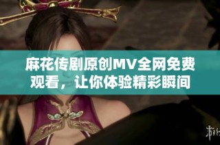 麻花传剧原创MV全网免费观看，让你体验精彩瞬间