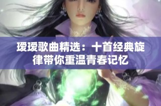 瑷瑷歌曲精选：十首经典旋律带你重温青春记忆