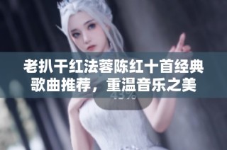 老扒干红法蓉陈红十首经典歌曲推荐，重温音乐之美