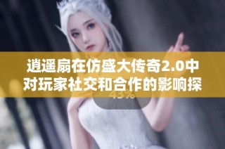 逍遥扇在仿盛大传奇2.0中对玩家社交和合作的影响探讨