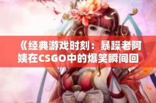 《经典游戏时刻：暴躁老阿姨在CSGO中的爆笑瞬间回顾》