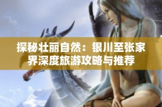 探秘壮丽自然：银川至张家界深度旅游攻略与推荐