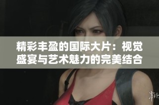 精彩丰盈的国际大片：视觉盛宴与艺术魅力的完美结合