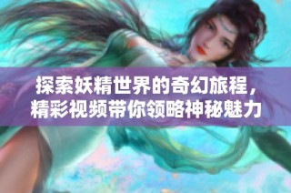 探索妖精世界的奇幻旅程，精彩视频带你领略神秘魅力