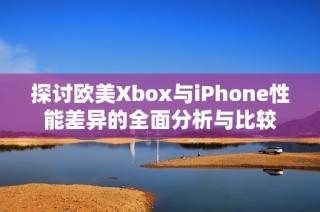 探讨欧美Xbox与iPhone性能差异的全面分析与比较