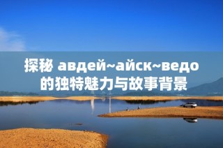 探秘 авдей~айск~ведo 的独特魅力与故事背景