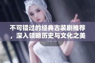 不可错过的经典古装剧推荐，深入领略历史与文化之美