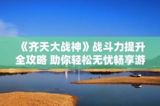 《齐天大战神》战斗力提升全攻略 助你轻松无忧畅享游戏乐趣