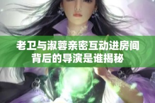 老卫与淑蓉亲密互动进房间背后的导演是谁揭秘