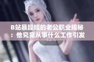 B站暴躁姐的老公职业揭秘：他究竟从事什么工作引发关注