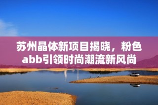 苏州晶体新项目揭晓，粉色abb引领时尚潮流新风尚