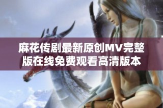 麻花传剧最新原创MV完整版在线免费观看高清版本