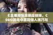 《直播间惊现暴躁妹妹，CSGO游戏中展现惊人技巧与激情》