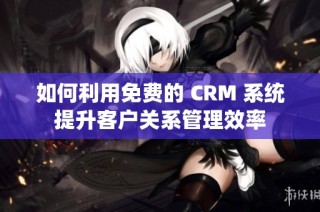 如何利用免费的 CRM 系统提升客户关系管理效率