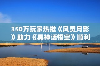 350万玩家热推《风灵月影》助力《黑神话悟空》顺利通关