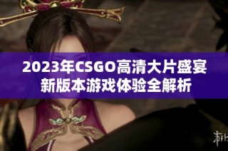 2023年CSGO高清大片盛宴 新版本游戏体验全解析