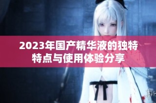 2023年国产精华液的独特特点与使用体验分享
