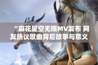 “麻花星空无限MV发布 网友热议歌曲背后故事与意义”