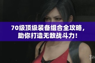 70级顶级装备组合全攻略，助你打造无敌战斗力！