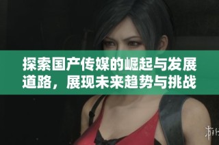 探索国产传媒的崛起与发展道路，展现未来趋势与挑战