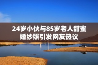 24岁小伙与85岁老人甜蜜婚纱照引发网友热议