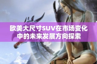 欧美大尺寸SUV在市场变化中的未来发展方向探索