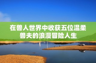 在兽人世界中收获五位温柔兽夫的浪漫冒险人生