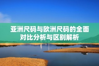 亚洲尺码与欧洲尺码的全面对比分析与区别解析