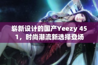 崭新设计的国产Yeezy 451，时尚潮流新选择登场