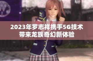 2023年罗志祥携手5G技术带来龙族奇幻新体验