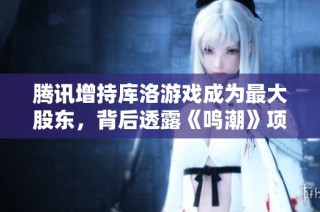 腾讯增持库洛游戏成为最大股东，背后透露《鸣潮》项目的成功与盈利潜力