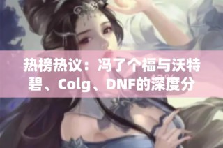 热榜热议：冯了个福与沃特碧、Colg、DNF的深度分析