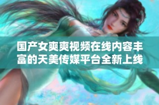 国产女爽爽视频在线内容丰富的天美传媒平台全新上线