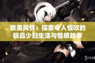 欧美风情：探索令人惊叹的极品少妇生活与情感故事