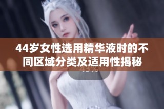 44岁女性选用精华液时的不同区域分类及适用性揭秘