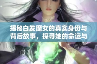 揭秘白发魔女的真实身份与背后故事，探寻她的命运与情感纠葛