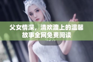 父女情深，清欢渡上的温馨故事全网免费阅读