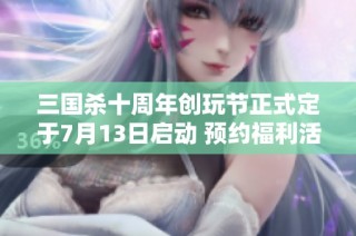 三国杀十周年创玩节正式定于7月13日启动 预约福利活动火热开启