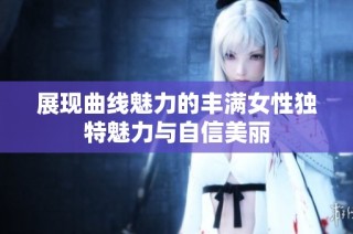 展现曲线魅力的丰满女性独特魅力与自信美丽