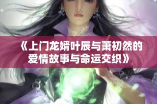 《上门龙婿叶辰与萧初然的爱情故事与命运交织》