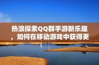 热浪探索QQ群手游新乐趣，如何在移动游戏中获得更好体验？