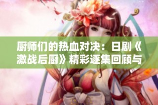 厨师们的热血对决：日剧《激战后厨》精彩逐集回顾与分析