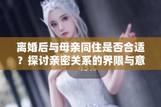 离婚后与母亲同住是否合适？探讨亲密关系的界限与意义