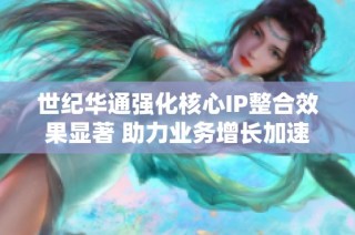 世纪华通强化核心IP整合效果显著 助力业务增长加速发展