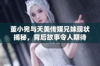 董小宛与天美传媒兄妹现状揭秘，背后故事令人期待