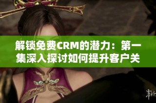 解锁免费CRM的潜力：第一集深入探讨如何提升客户关系管理