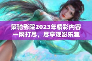 策驰影院2023年精彩内容一网打尽，尽享观影乐趣