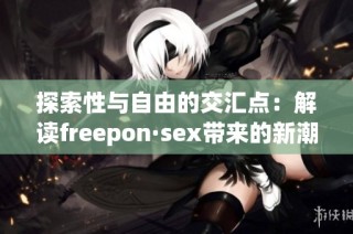 探索性与自由的交汇点：解读freepon·sex带来的新潮流