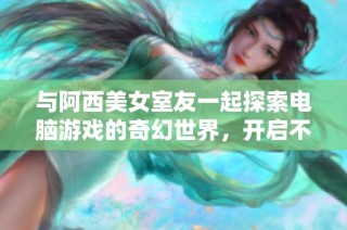 与阿西美女室友一起探索电脑游戏的奇幻世界，开启不一样的冒险旅程！