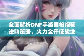 全面解析DNF手游男枪炮师进阶策略，火力全开征战地下城
